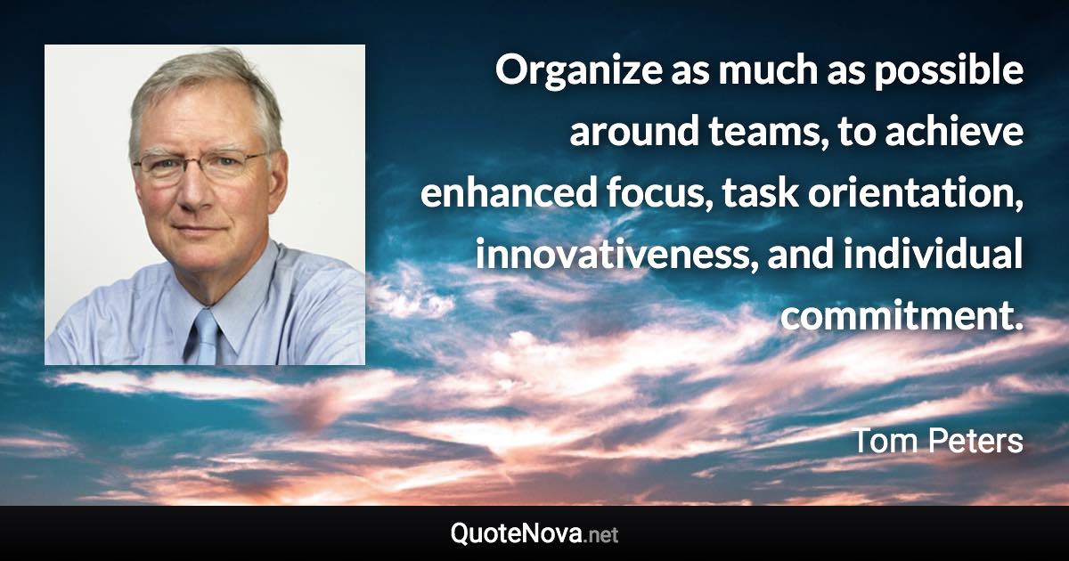 Organize as much as possible around teams, to achieve enhanced focus, task orientation, innovativeness, and individual commitment. - Tom Peters quote