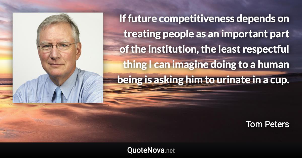 If future competitiveness depends on treating people as an important part of the institution, the least respectful thing I can imagine doing to a human being is asking him to urinate in a cup. - Tom Peters quote