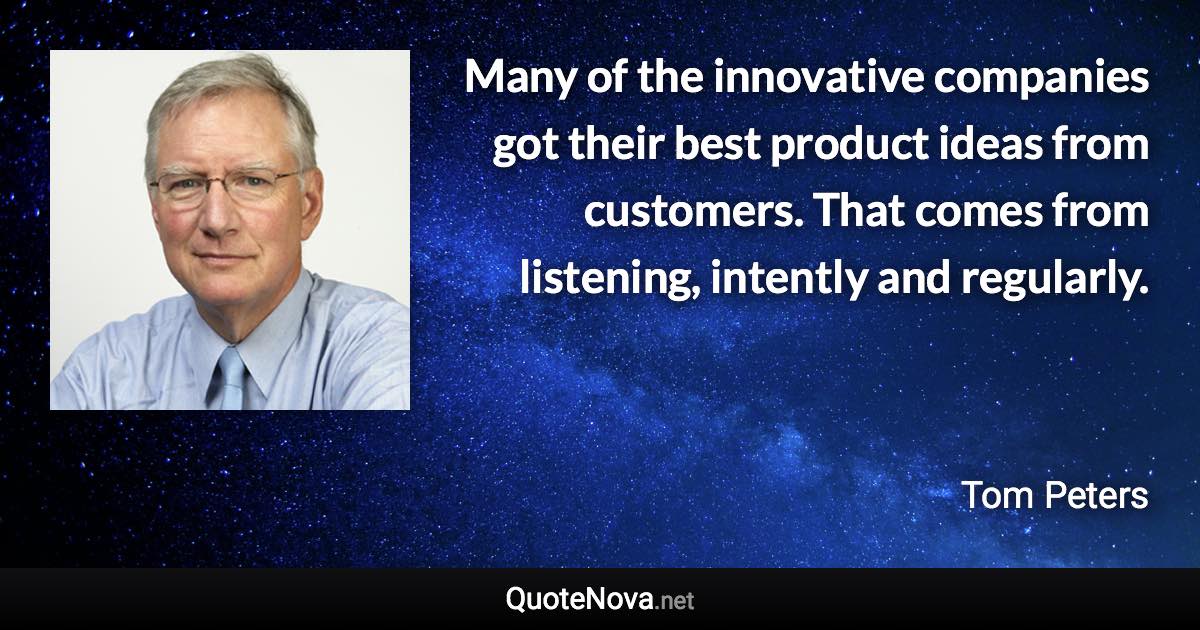 Many of the innovative companies got their best product ideas from customers. That comes from listening, intently and regularly. - Tom Peters quote