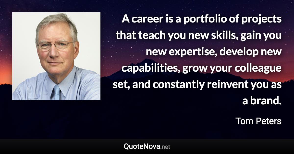 A career is a portfolio of projects that teach you new skills, gain you new expertise, develop new capabilities, grow your colleague set, and constantly reinvent you as a brand. - Tom Peters quote