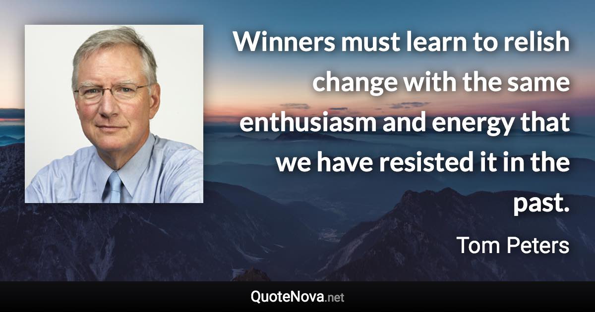 Winners must learn to relish change with the same enthusiasm and energy that we have resisted it in the past. - Tom Peters quote