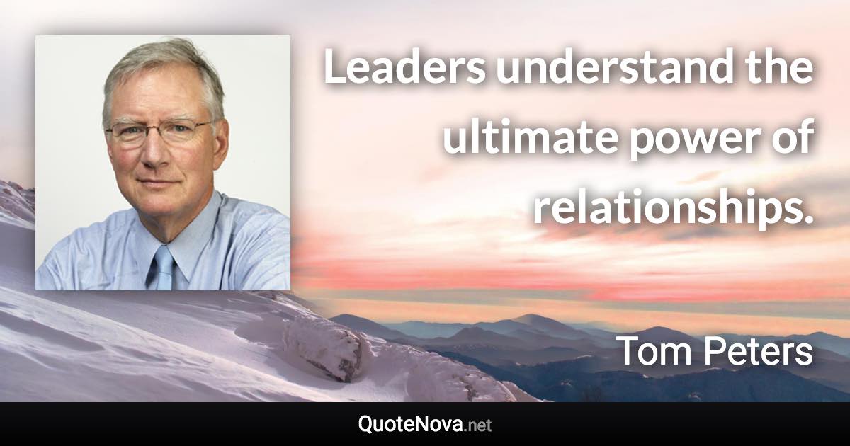 Leaders understand the ultimate power of relationships. - Tom Peters quote