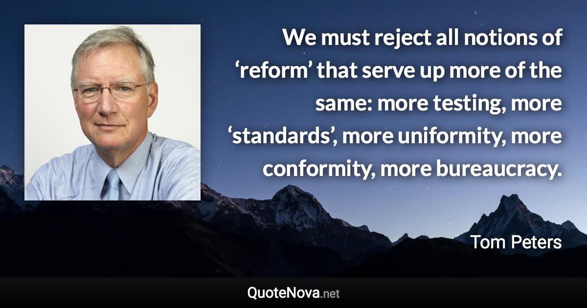 We must reject all notions of ‘reform’ that serve up more of the same: more testing, more ‘standards’, more uniformity, more conformity, more bureaucracy. - Tom Peters quote