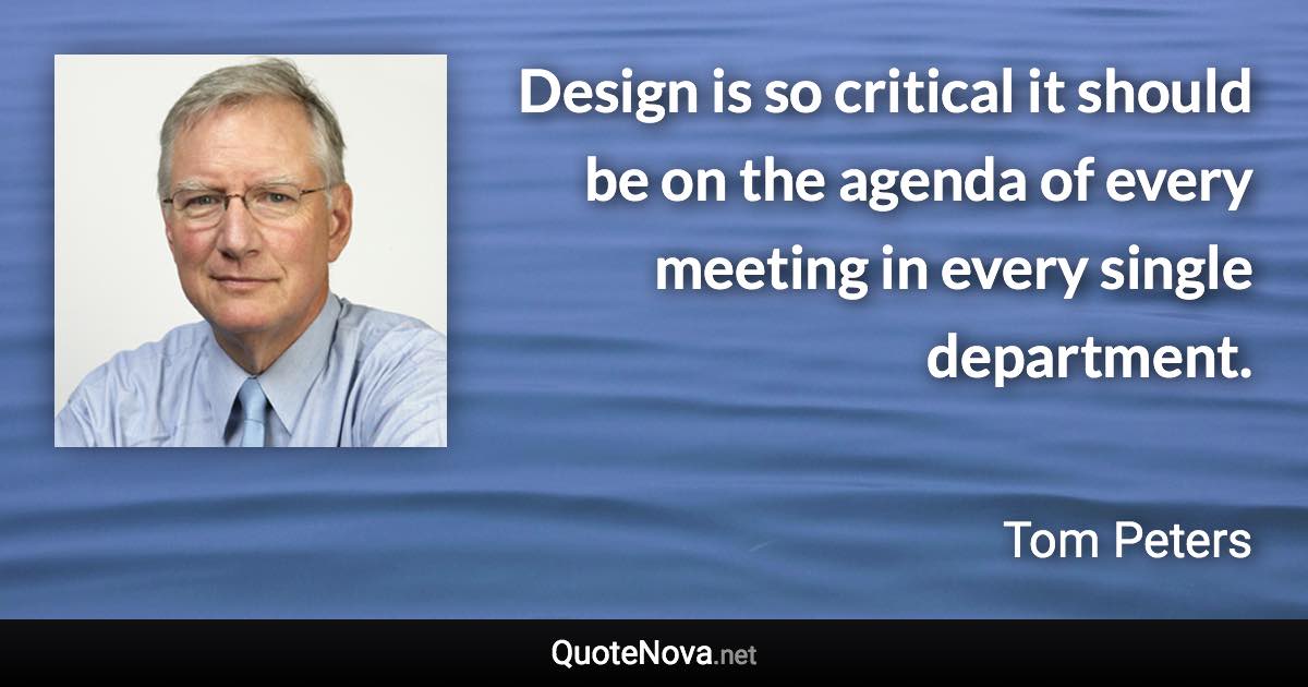 Design is so critical it should be on the agenda of every meeting in every single department. - Tom Peters quote