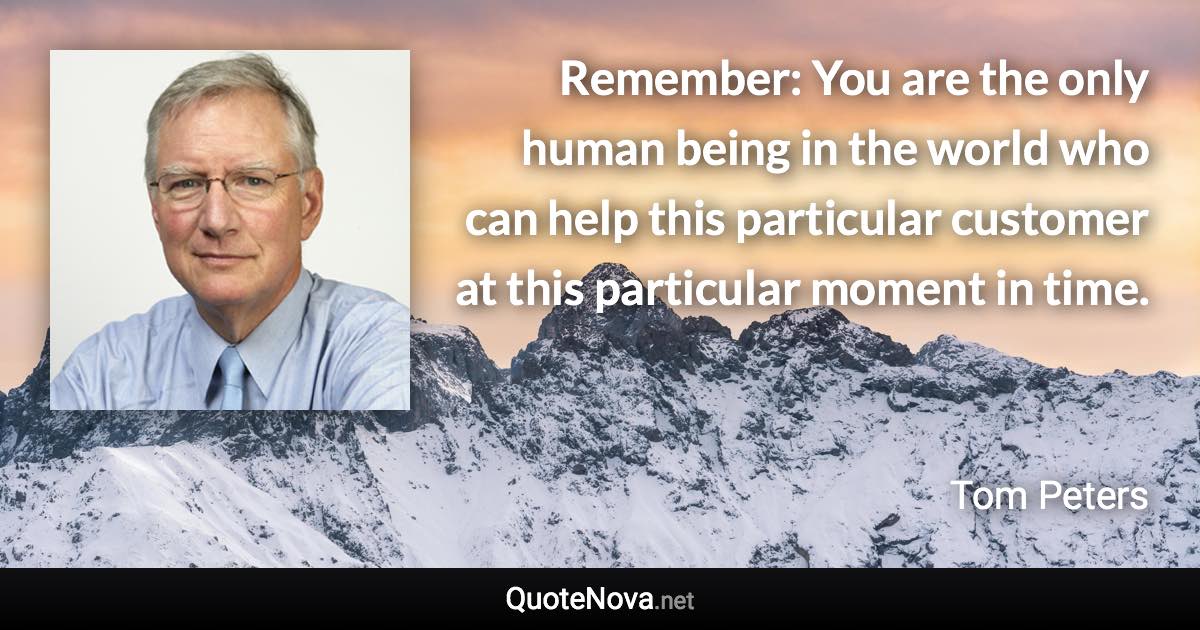 Remember: You are the only human being in the world who can help this particular customer at this particular moment in time. - Tom Peters quote