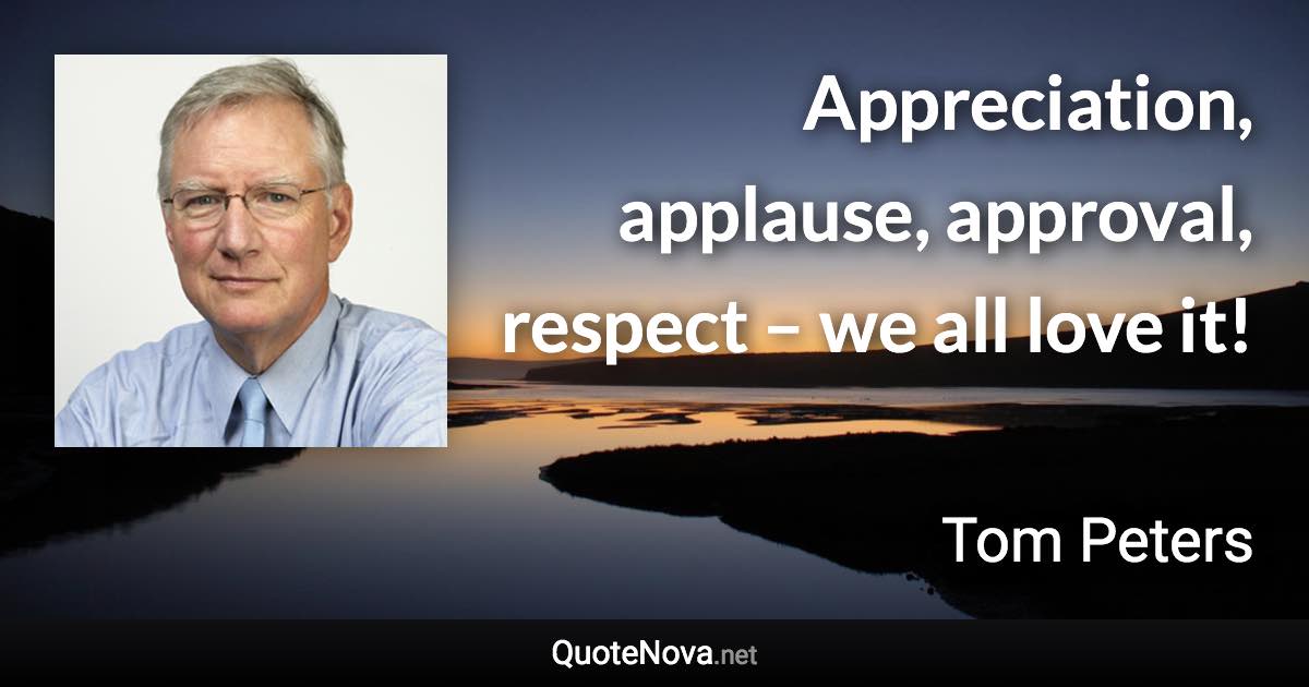 Appreciation, applause, approval, respect – we all love it! - Tom Peters quote