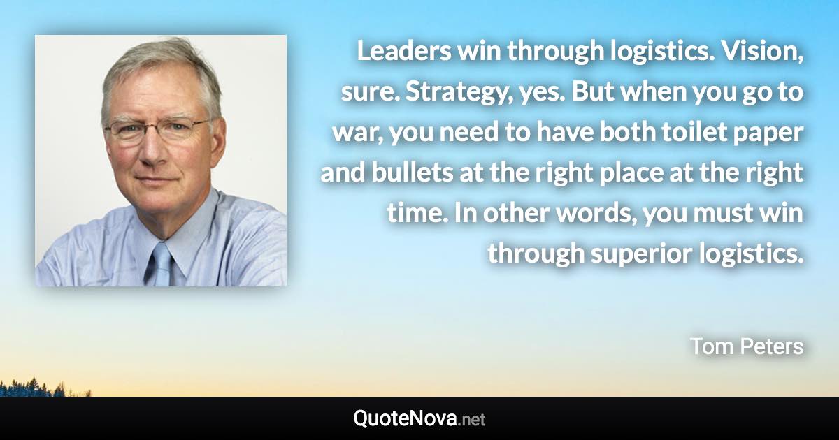 Leaders win through logistics. Vision, sure. Strategy, yes. But when you go to war, you need to have both toilet paper and bullets at the right place at the right time. In other words, you must win through superior logistics. - Tom Peters quote
