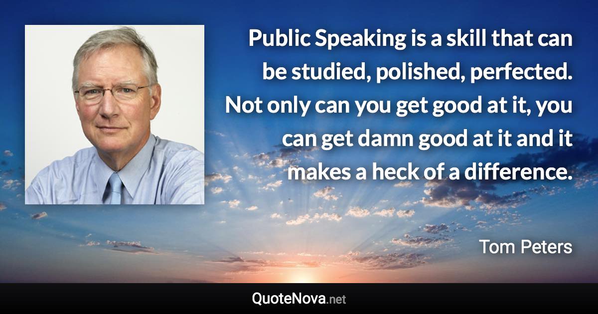 Public Speaking is a skill that can be studied, polished, perfected. Not only can you get good at it, you can get damn good at it and it makes a heck of a difference. - Tom Peters quote