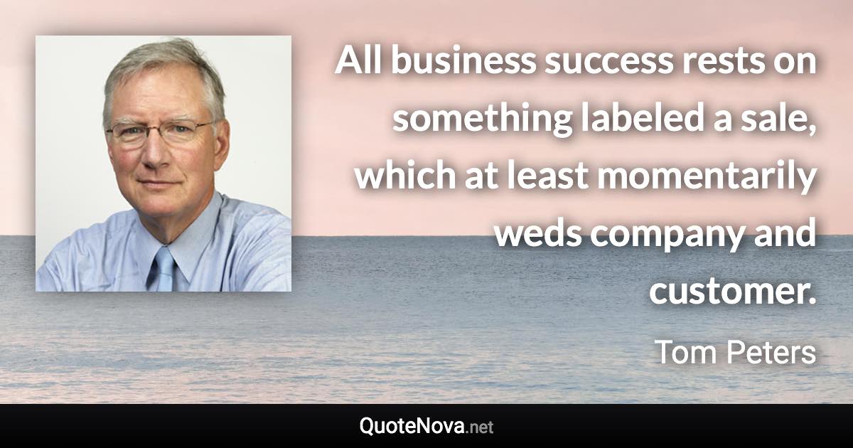 All business success rests on something labeled a sale, which at least momentarily weds company and customer. - Tom Peters quote