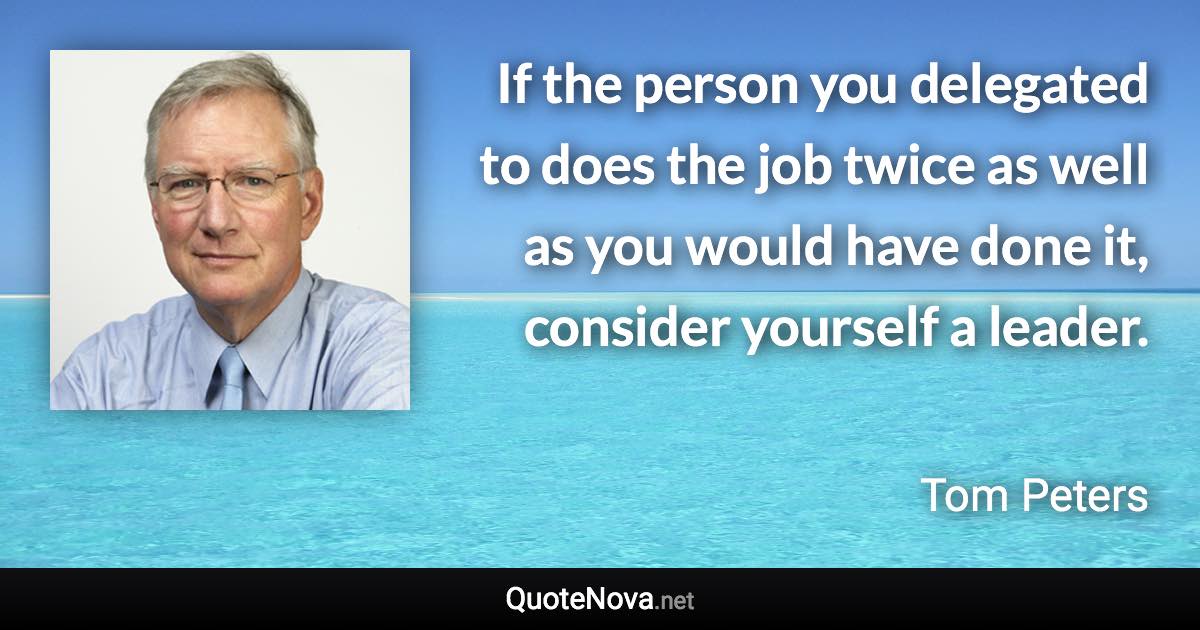 If the person you delegated to does the job twice as well as you would have done it, consider yourself a leader. - Tom Peters quote