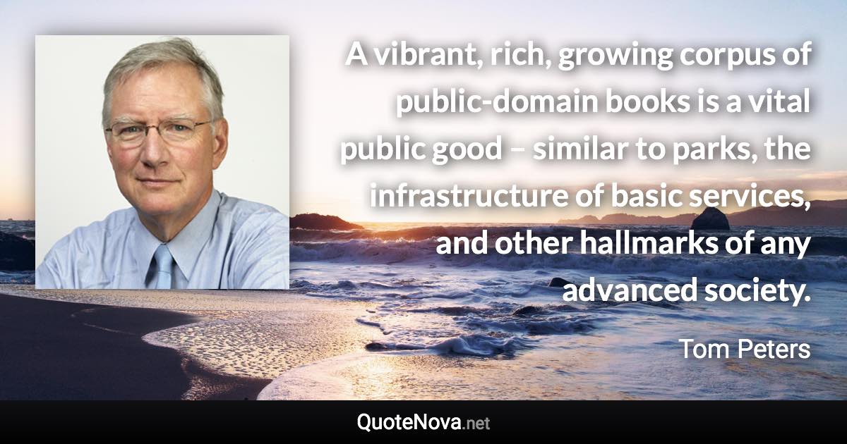 A vibrant, rich, growing corpus of public-domain books is a vital public good – similar to parks, the infrastructure of basic services, and other hallmarks of any advanced society. - Tom Peters quote