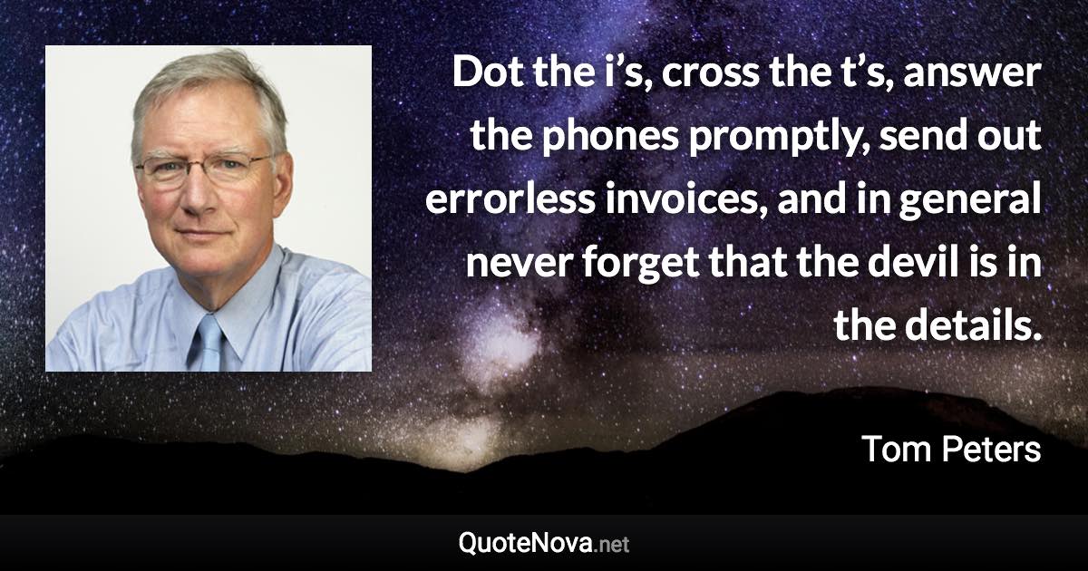 Dot the i’s, cross the t’s, answer the phones promptly, send out errorless invoices, and in general never forget that the devil is in the details. - Tom Peters quote