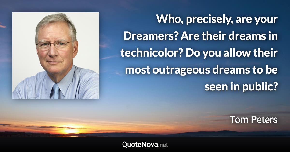 Who, precisely, are your Dreamers? Are their dreams in technicolor? Do you allow their most outrageous dreams to be seen in public? - Tom Peters quote