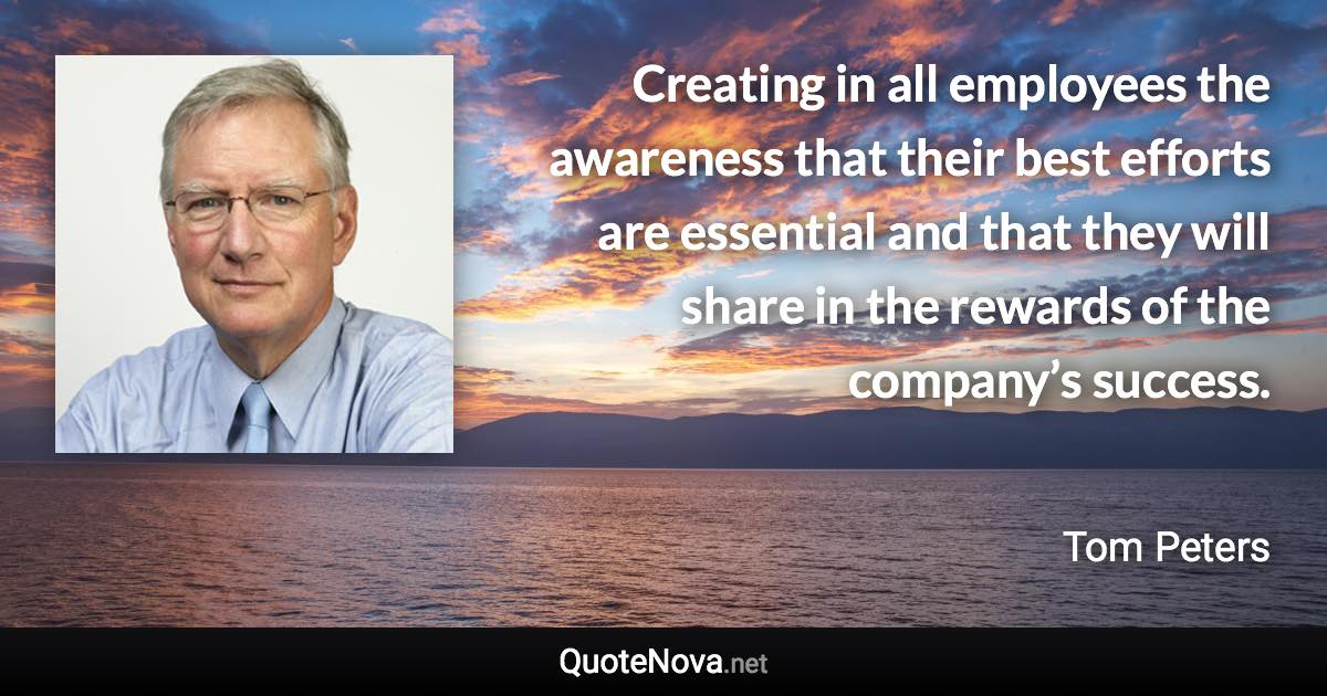 Creating in all employees the awareness that their best efforts are essential and that they will share in the rewards of the company’s success. - Tom Peters quote