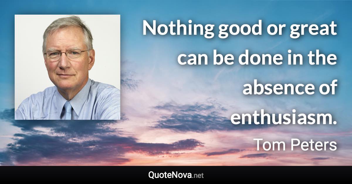 Nothing good or great can be done in the absence of enthusiasm. - Tom Peters quote