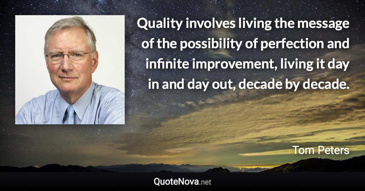 Quality involves living the message of the possibility of perfection and infinite improvement, living it day in and day out, decade by decade. - Tom Peters quote