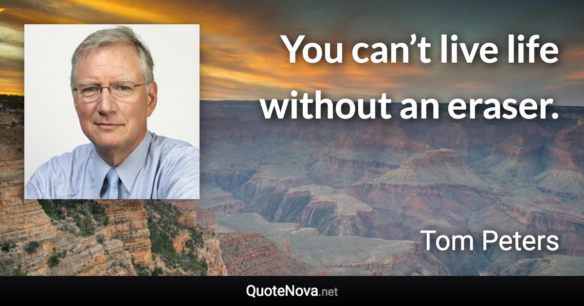 You can’t live life without an eraser. - Tom Peters quote