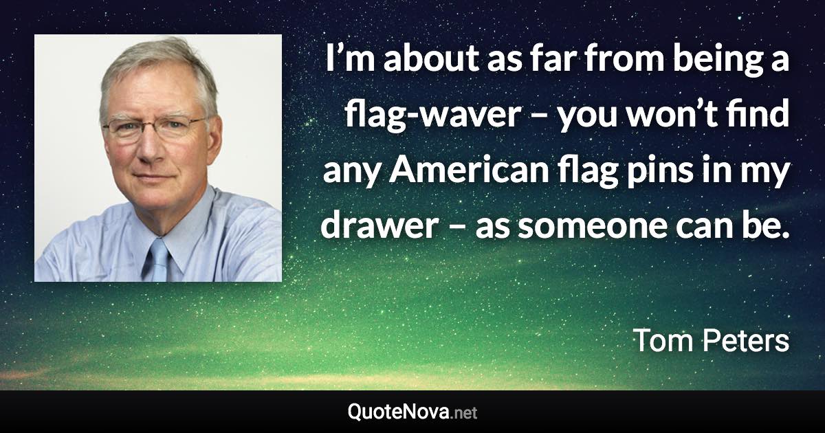 I’m about as far from being a flag-waver – you won’t find any American flag pins in my drawer – as someone can be. - Tom Peters quote