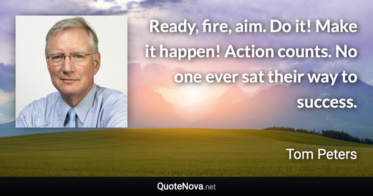 Ready, fire, aim. Do it! Make it happen! Action counts. No one ever sat their way to success. - Tom Peters quote