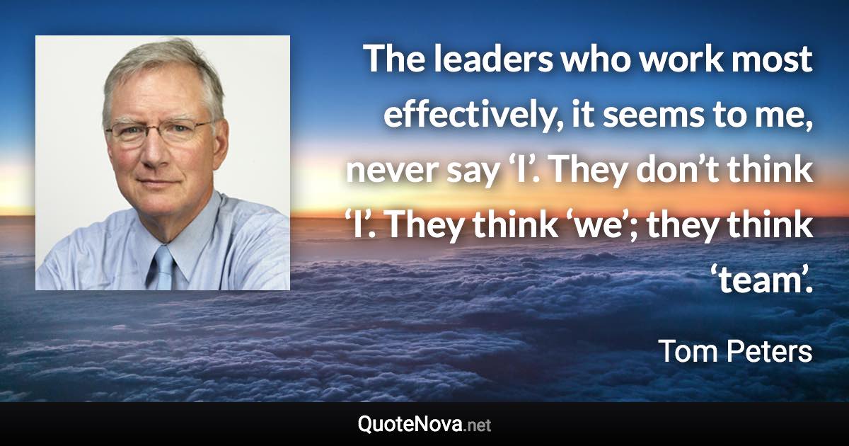 The leaders who work most effectively, it seems to me, never say ‘I’. They don’t think ‘I’. They think ‘we’; they think ‘team’. - Tom Peters quote