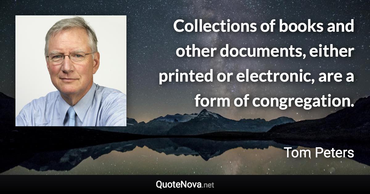 Collections of books and other documents, either printed or electronic, are a form of congregation. - Tom Peters quote