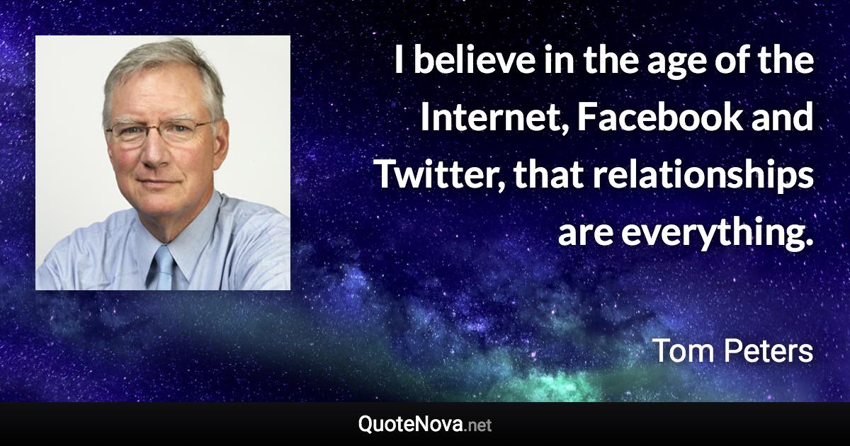 I believe in the age of the Internet, Facebook and Twitter, that relationships are everything. - Tom Peters quote