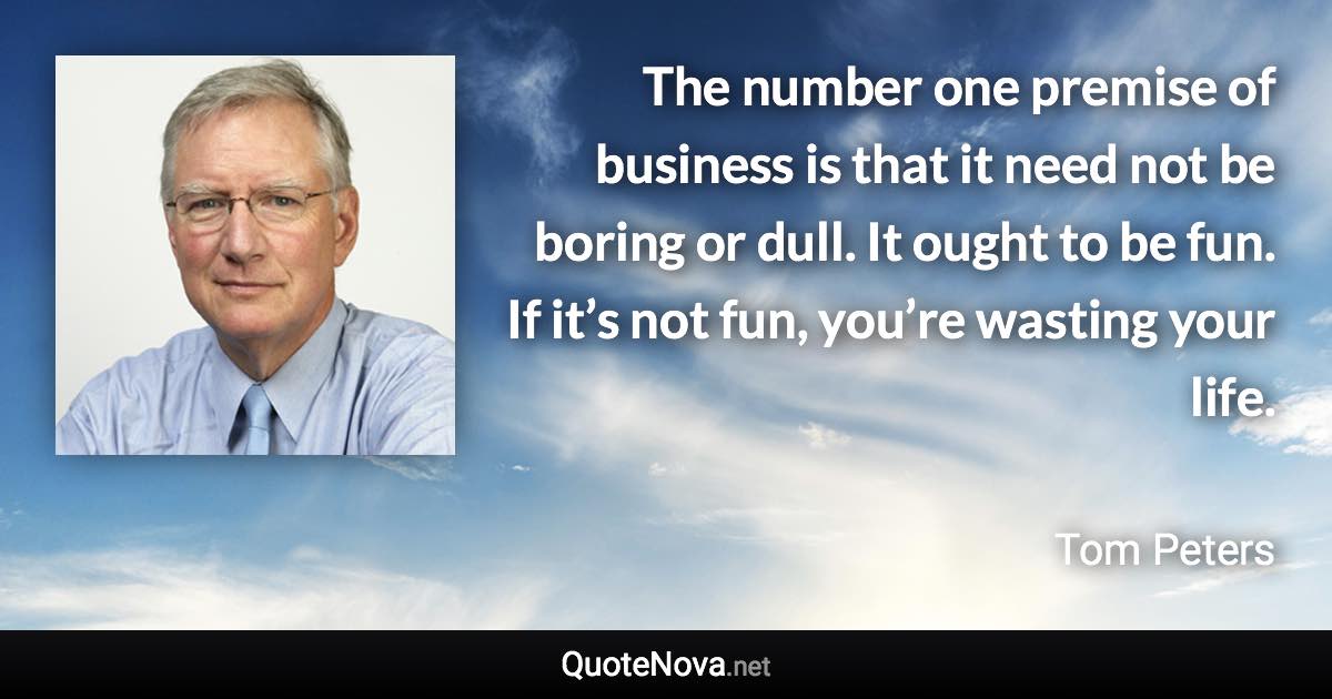 The number one premise of business is that it need not be boring or dull. It ought to be fun. If it’s not fun, you’re wasting your life. - Tom Peters quote