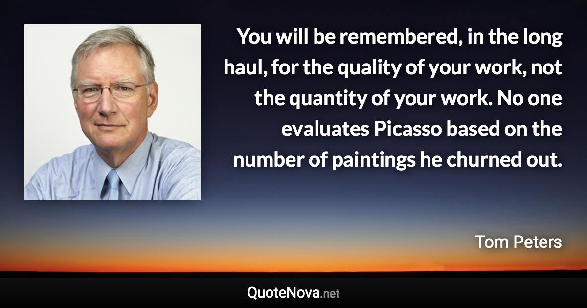 You will be remembered, in the long haul, for the quality of your work, not the quantity of your work. No one evaluates Picasso based on the number of paintings he churned out. - Tom Peters quote