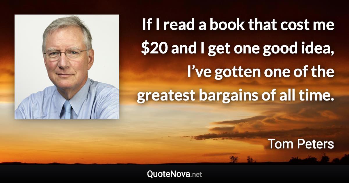 If I read a book that cost me $20 and I get one good idea, I’ve gotten one of the greatest bargains of all time. - Tom Peters quote