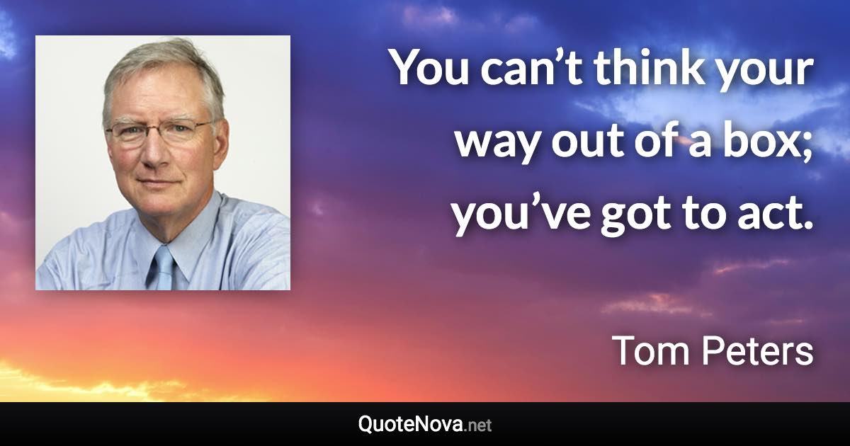 You can’t think your way out of a box; you’ve got to act. - Tom Peters quote