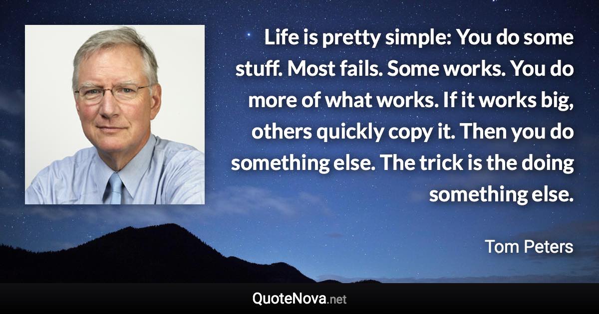 Life is pretty simple: You do some stuff. Most fails. Some works. You do more of what works. If it works big, others quickly copy it. Then you do something else. The trick is the doing something else. - Tom Peters quote