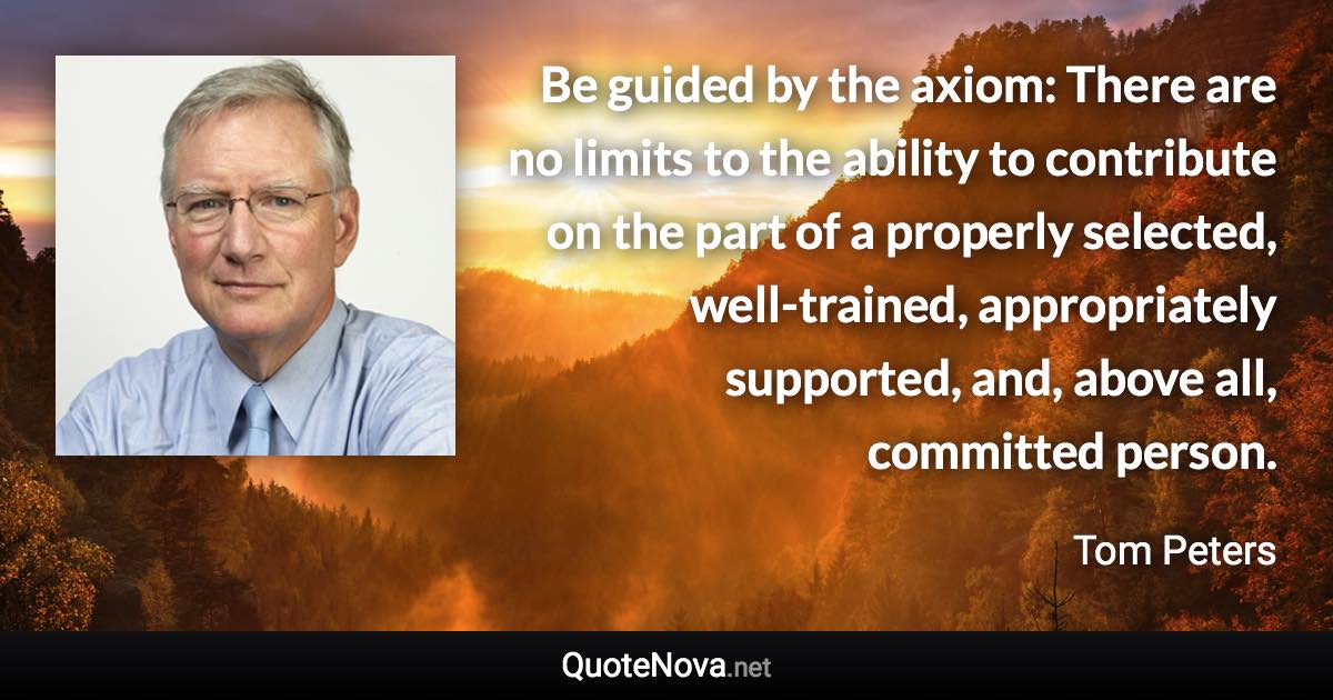 Be guided by the axiom: There are no limits to the ability to contribute on the part of a properly selected, well-trained, appropriately supported, and, above all, committed person. - Tom Peters quote