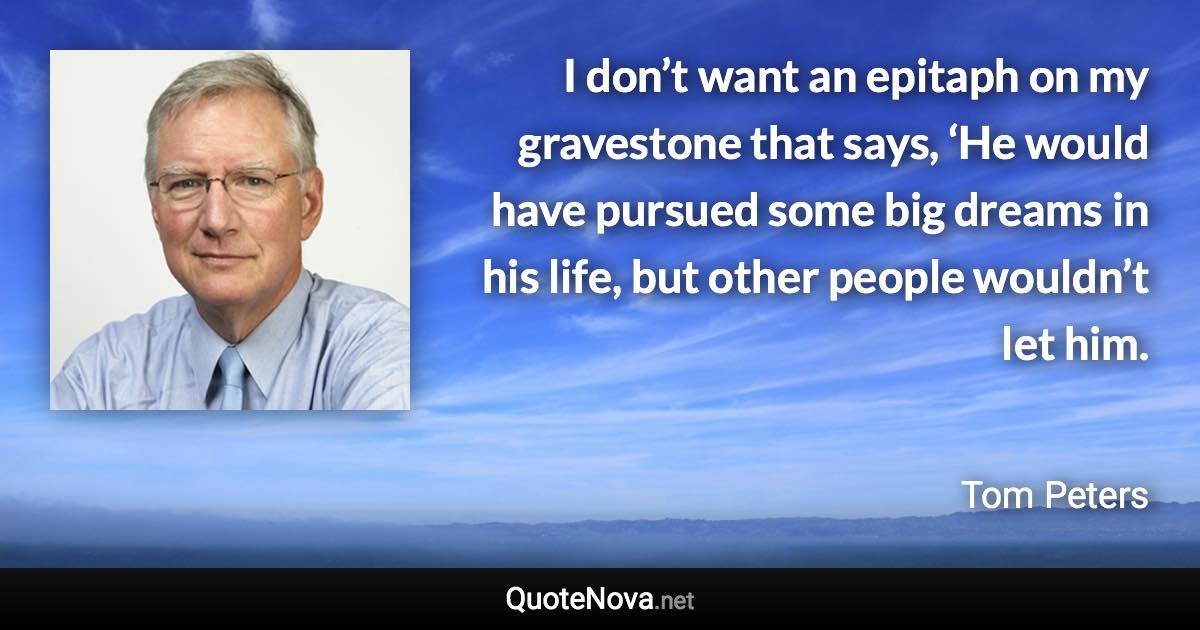 I don’t want an epitaph on my gravestone that says, ‘He would have pursued some big dreams in his life, but other people wouldn’t let him. - Tom Peters quote