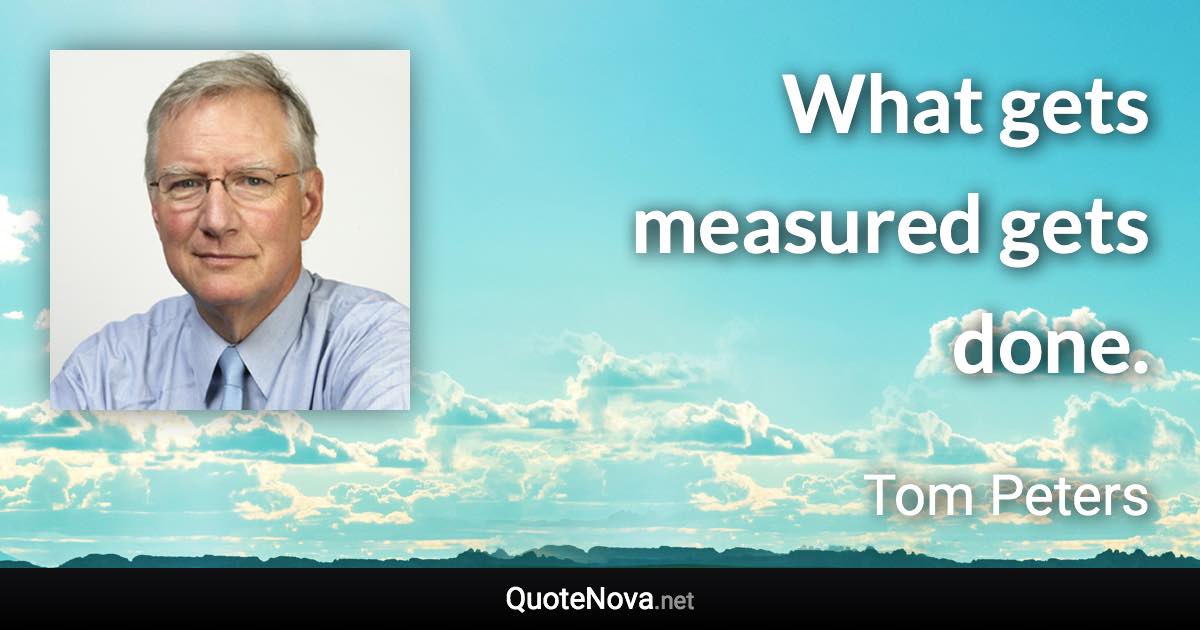 What gets measured gets done. - Tom Peters quote