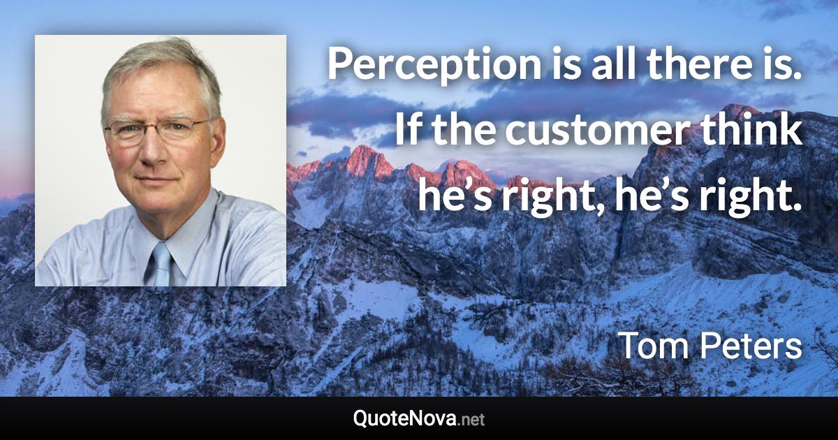 Perception is all there is. If the customer think he’s right, he’s right. - Tom Peters quote