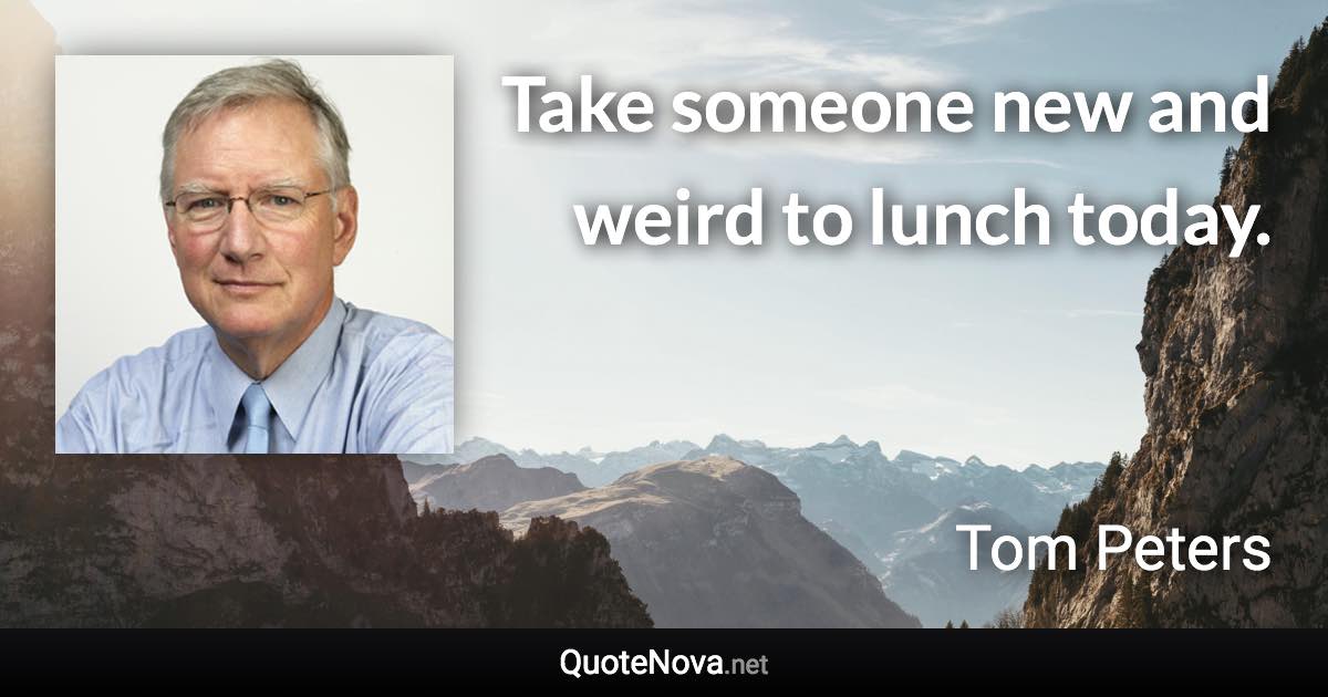 Take someone new and weird to lunch today. - Tom Peters quote