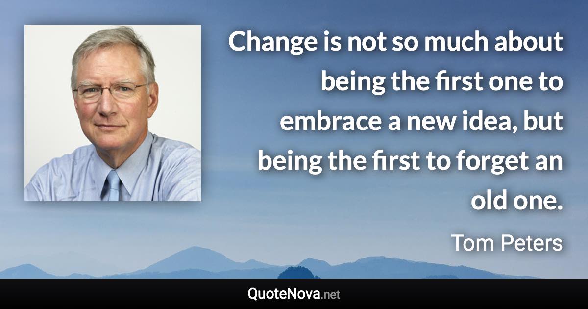 Change is not so much about being the first one to embrace a new idea, but being the first to forget an old one. - Tom Peters quote