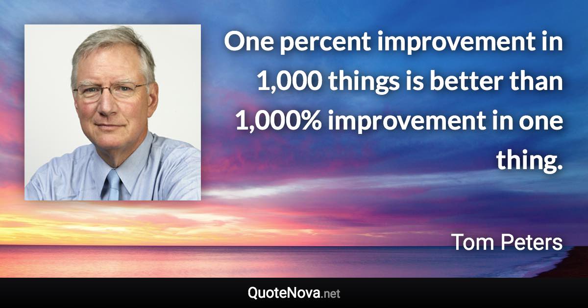 One percent improvement in 1,000 things is better than 1,000% improvement in one thing. - Tom Peters quote