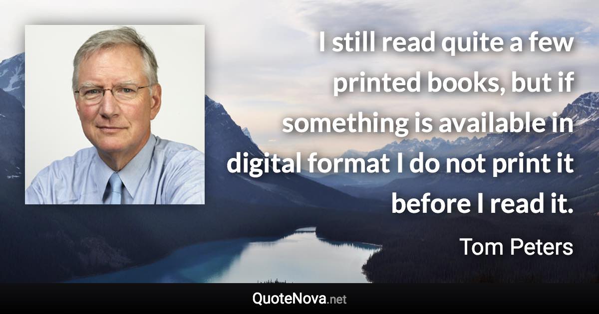 I still read quite a few printed books, but if something is available in digital format I do not print it before I read it. - Tom Peters quote