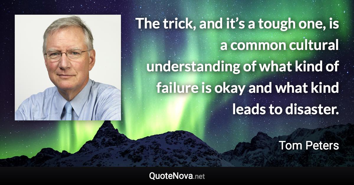 The trick, and it’s a tough one, is a common cultural understanding of what kind of failure is okay and what kind leads to disaster. - Tom Peters quote