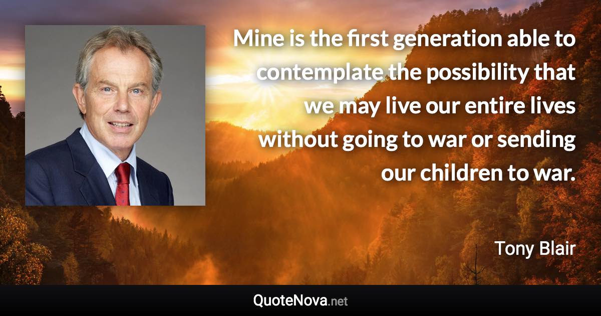 Mine is the first generation able to contemplate the possibility that we may live our entire lives without going to war or sending our children to war. - Tony Blair quote