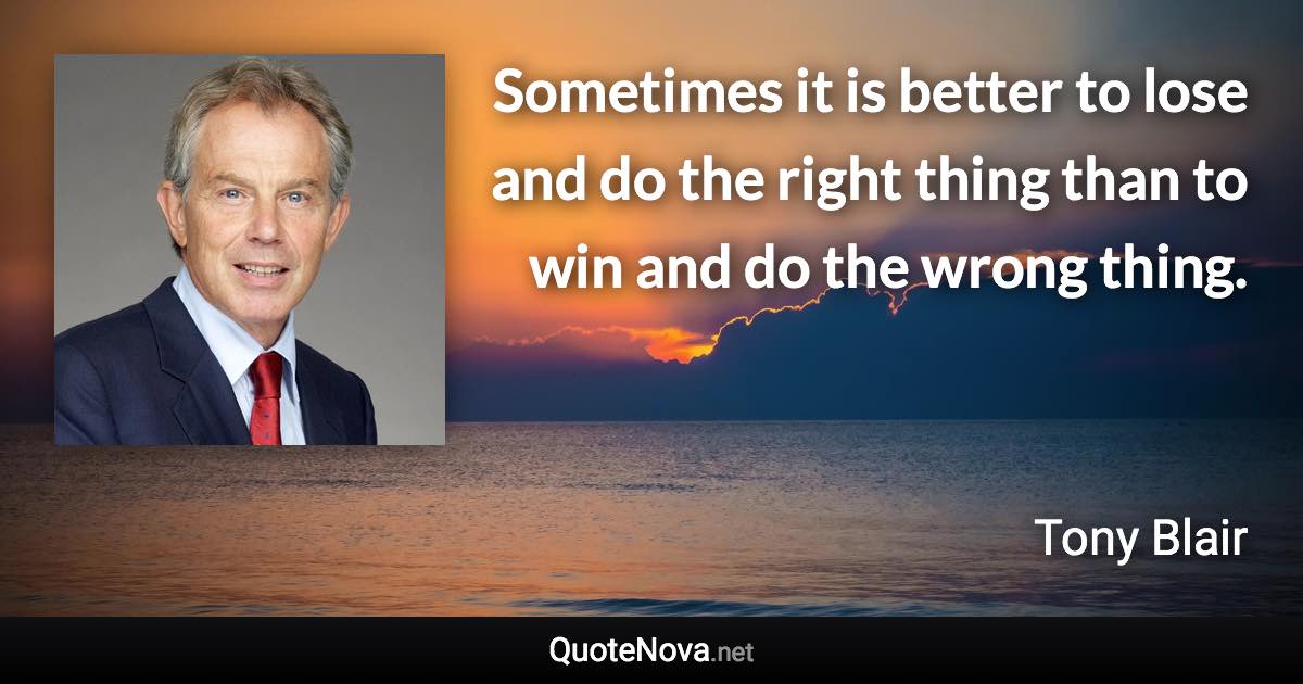 Sometimes it is better to lose and do the right thing than to win and do the wrong thing. - Tony Blair quote