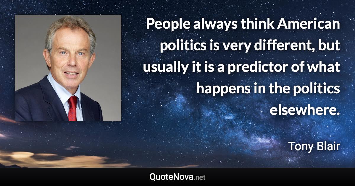 People always think American politics is very different, but usually it is a predictor of what happens in the politics elsewhere. - Tony Blair quote