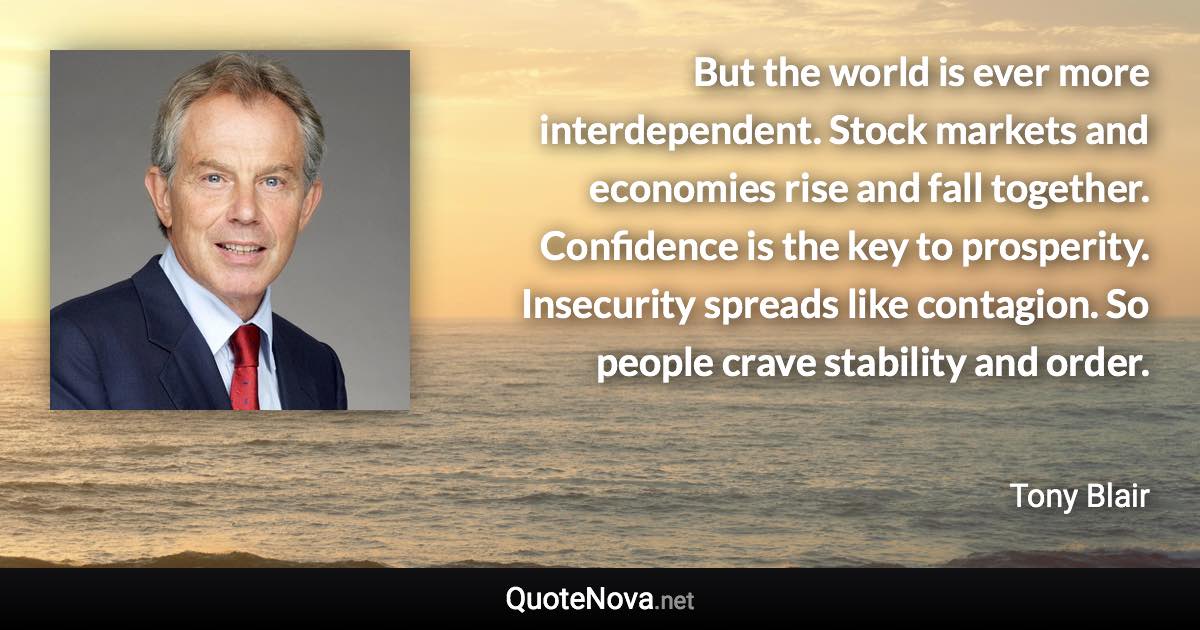But the world is ever more interdependent. Stock markets and economies rise and fall together. Confidence is the key to prosperity. Insecurity spreads like contagion. So people crave stability and order. - Tony Blair quote