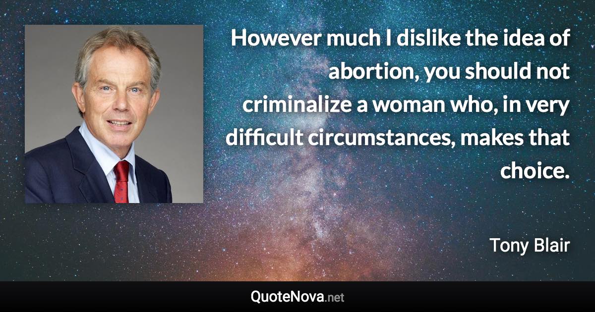 However much I dislike the idea of abortion, you should not criminalize a woman who, in very difficult circumstances, makes that choice. - Tony Blair quote