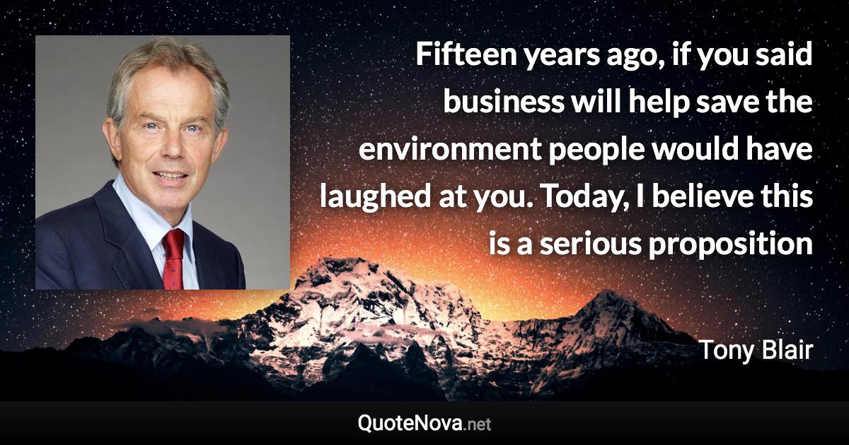 Fifteen years ago, if you said business will help save the environment people would have laughed at you. Today, I believe this is a serious proposition - Tony Blair quote