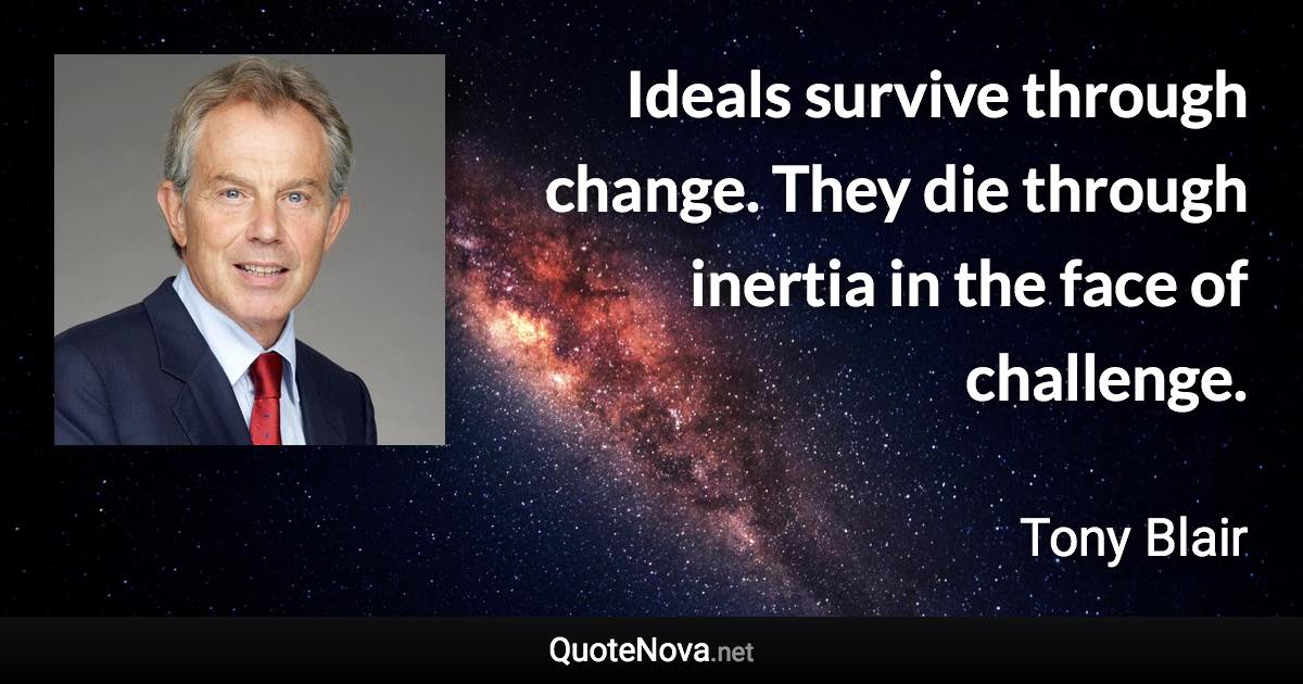 Ideals survive through change. They die through inertia in the face of challenge. - Tony Blair quote