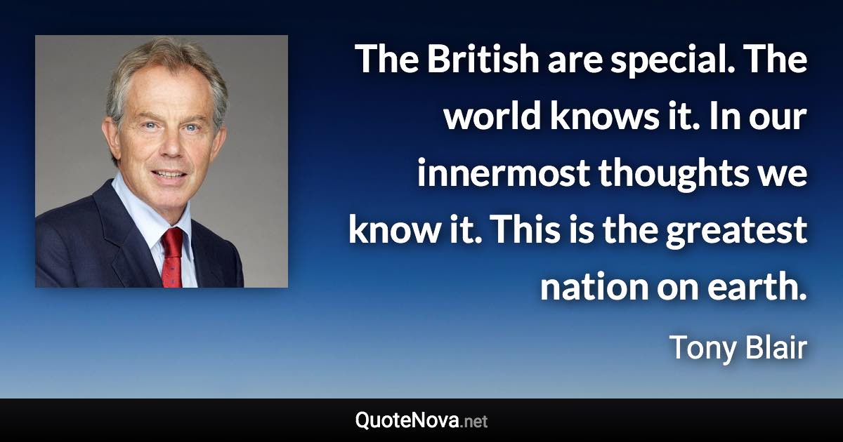 The British are special. The world knows it. In our innermost thoughts we know it. This is the greatest nation on earth. - Tony Blair quote