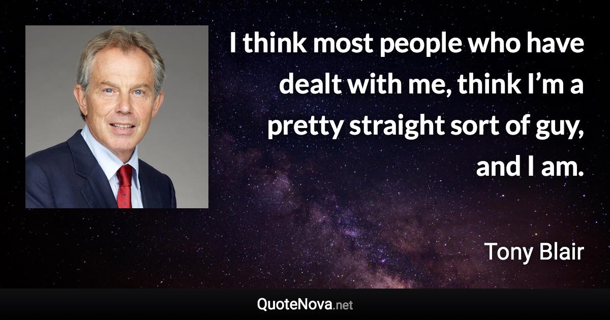 I think most people who have dealt with me, think I’m a pretty straight sort of guy, and I am. - Tony Blair quote