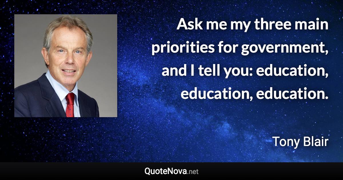 Ask me my three main priorities for government, and I tell you: education, education, education. - Tony Blair quote